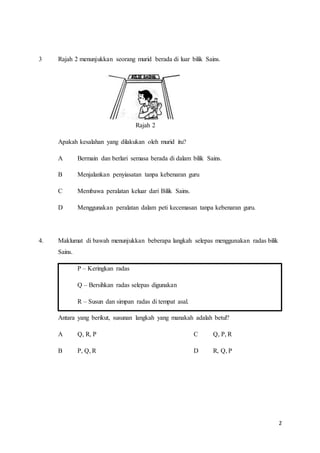 2
3 Rajah 2 menunjukkan seorang murid berada di luar bilik Sains.
Rajah 2
Apakah kesalahan yang dilakukan oleh murid itu?
A Bermain dan berlari semasa berada di dalam bilik Sains.
B Menjalankan penyiasatan tanpa kebenaran guru
C Membawa peralatan keluar dari Bilik Sains.
D Menggunakan peralatan dalam peti kecemasan tanpa kebenaran guru.
4. Maklumat di bawah menunjukkan beberapa langkah selepas menggunakan radas bilik
Sains.
P – Keringkan radas
Q – Bersihkan radas selepas digunakan
R – Susun dan simpan radas di tempat asal.
Antara yang berikut, susunan langkah yang manakah adalah betul?
A Q, R, P C Q, P, R
B P, Q, R D R, Q, P
 