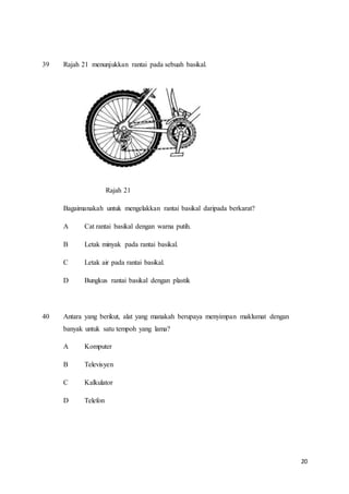 20
39 Rajah 21 menunjukkan rantai pada sebuah basikal.
Rajah 21
Bagaimanakah untuk mengelakkan rantai basikal daripada berkarat?
A Cat rantai basikal dengan warna putih.
B Letak minyak pada rantai basikal.
C Letak air pada rantai basikal.
D Bungkus rantai basikal dengan plastik
40 Antara yang berikut, alat yang manakah berupaya menyimpan maklumat dengan
banyak untuk satu tempoh yang lama?
A Komputer
B Televisyen
C Kalkulator
D Telefon
 