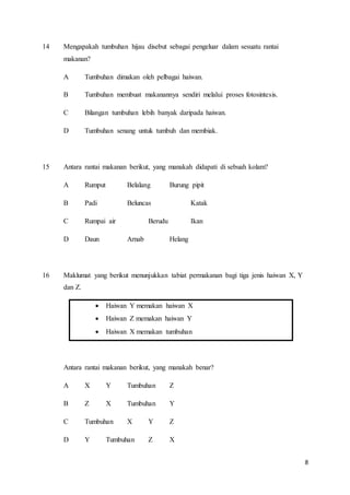 8
14 Mengapakah tumbuhan hijau disebut sebagai pengeluar dalam sesuatu rantai
makanan?
A Tumbuhan dimakan oleh pelbagai haiwan.
B Tumbuhan membuat makanannya sendiri melalui proses fotosintesis.
C Bilangan tumbuhan lebih banyak daripada haiwan.
D Tumbuhan senang untuk tumbuh dan membiak.
15 Antara rantai makanan berikut, yang manakah didapati di sebuah kolam?
A Rumput Belalang Burung pipit
B Padi Beluncas Katak
C Rumpai air Berudu Ikan
D Daun Arnab Helang
16 Maklumat yang berikut menunjukkan tabiat permakanan bagi tiga jenis haiwan X, Y
dan Z.
 Haiwan Y memakan haiwan X
 Haiwan Z memakan haiwan Y
 Haiwan X memakan tumbuhan
Antara rantai makanan berikut, yang manakah benar?
A X Y Tumbuhan Z
B Z X Tumbuhan Y
C Tumbuhan X Y Z
D Y Tumbuhan Z X
 