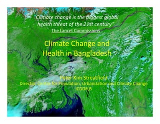 “Climate change is the biggest global
        health threat of the 21st century”
               The Lancet Commissions

           Climate Change and
           Health in Bangladesh

                    Peter Kim Streatfield
Director, Centre for Population, Urbanization and Climate Change
                             ICDDR,B



                                                             1
 