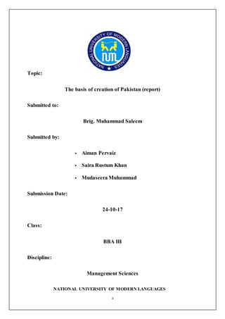 1
Topic:
The basis of creation of Pakistan (report)
Submitted to:
Brig. Muhammad Saleem
Submitted by:
 Aiman Pervaiz
 Saira Rustum Khan
 Mudaseera Muhammad
Submission Date:
24-10-17
Class:
BBA III
Discipline:
Management Sciences
NATIONAL UNIVERSITY OF MODERN LANGUAGES
 