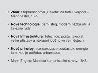 • Zlom: Stephensonova „Raketa“ na trati Liverpool – 
Manchester, 1829 
• Nové technologie: parní stroj, moderní těžba uhlí a 
železné rudy 
• Nová infrastruktura: železnice, pošta, telegraf, 
velké přístavy a nákladní lodě, plyn ve městech 
• Nové principy: standardizace součástek, energie 
tam, kde je potřeba, urbanizace 
• Marx, Engels: Manifest komunistické strany, 1848 
 