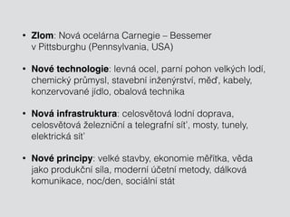 • Zlom: Nová ocelárna Carnegie – Bessemer 
v Pittsburghu (Pennsylvania, USA) 
• Nové technologie: levná ocel, parní pohon velkých lodí, 
chemický průmysl, stavební inženýrství, měď, kabely, 
konzervované jídlo, obalová technika 
• Nová infrastruktura: celosvětová lodní doprava, 
celosvětová železniční a telegrafní síť, mosty, tunely, 
elektrická síť 
• Nové principy: velké stavby, ekonomie měřítka, věda 
jako produkční síla, moderní účetní metody, dálková 
komunikace, noc/den, sociální stát 
 