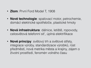 • Zlom: První Ford Model T, 1908 
• Nové technologie: spalovací motor, petrochemie, 
domácí elektrické spotřebiče, plastické hmoty 
• Nová infrastruktura: dálnice, letiště, ropovody, 
celosvětová telefonní síť, úplná elektrifikace 
• Nové principy: světový trh a světové střety, 
integrace výroby, standardizace výrobků, růst 
předměstí, nová metrika města a krajiny, zájem o 
životní prostředí, fenomén volného času 
 
