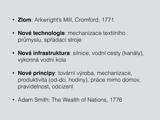 • Zlom: Arkwright’s Mill, Cromford, 1771 
• Nové technologie: mechanizace textilního 
průmyslu, spřádací stroje 
• Nová infrastruktura: silnice, vodní cesty (kanály), 
výkonná vodní kola 
• Nové principy: tovární výroba, mechanizace, 
produktivita (od-do, hodiny), práce mimo domov, 
pravidelnost, odcizení 
• Adam Smith: The Wealth of Nations, 1776 
 