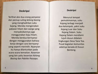 Deskripsi                        Deskripsi

    Terlihat aksi dua orang penyanyi         Menurut tempat
    dan peniup suling kelong basing        pemukimannya, suku
         yang menghadirkan suku           Kajang terbagi menjadi
      kajang. Mereka mengenakan        dua kelompok, yakni suku
     pakaian hitam dan warga yang          Kajang Luar dan Suku
           menyaksikannya juga              Kajang Dalam. Suku
        menggunakan baju hitam.          Kajang Dalam mendiami
        Mereka berdua bernyanyi            tujuh dusun didalam
     dengan menggunakan bahasa         lingkungan Desa Tana Toa.
      konjo dengan cara bernyanyi       Pusat kegiatan komunitas
    yang seperti merintih. Nyanyian     adatnya berada di Dusun
       itu hanya dilantunkan pada                Benteng.
    acara-acara kematian. Kesenian
    yang lain yaitu kesenian Kelong
      Basing dan Pabitte Passapu.


5                                                                  6
 