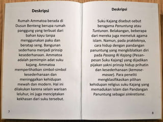 Deskripsi                            Deskripsi

       Rumah Ammatoa berada di              Suku Kajang disebut-sebut
     Dusun Benteng berupa rumah             beragama Panuntung atau
      panggung yang terbuat dari        Tuntunan. Belakangan, beberapa
           bahan kayu tanpa            dari mereka juga memeluk agama
        menggunakan paku dan            islam. Namun, pada prakteknya,
        beratap seng. Bangunan            cara hidup dengan pandangan
       sederhana menjadi prinsip      panuntung yang mengkiblatkan diri
       kesederhanaan. Ammatoa            pada Pasang Ri Kajang (Pesan-
      adalah pemimpin adat suku        pesan Suku Kajang) yang dijadikan
           kajang. Ammatoa            pijakan yakni prinsip hidup prihatin
    memperlihatkan simbol-simbol          dan kesederhanaan (kemase-
          kesederhanaan dan                    masae). Para peneliti
        meninggalkan kehidupan              mengklasifikasikan pilihan
      mewah dan modern. Hal ini       kehidupan religius suku Kajang yang
    dilakukan karena selain warisan    memadukan Islam dan Pandangan
     leluhur, ini juga menciptakan       Panuntung sebagai sinkretisme.
      kekhasan dari suku tersebut.


7                                                                            8
 