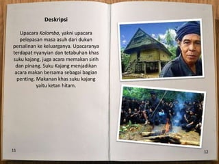 Deskripsi

   Upacara Kalomba, yakni upacara
   pelepasan masa asuh dari dukun
persalinan ke keluarganya. Upacaranya
terdapat nyanyian dan tetabuhan khas
suku kajang, juga acara memakan sirih
 dan pinang. Suku Kajang menjadikan
 acara makan bersama sebagai bagian
  penting. Makanan khas suku kajang
           yaitu ketan hitam.




11                                      12
 