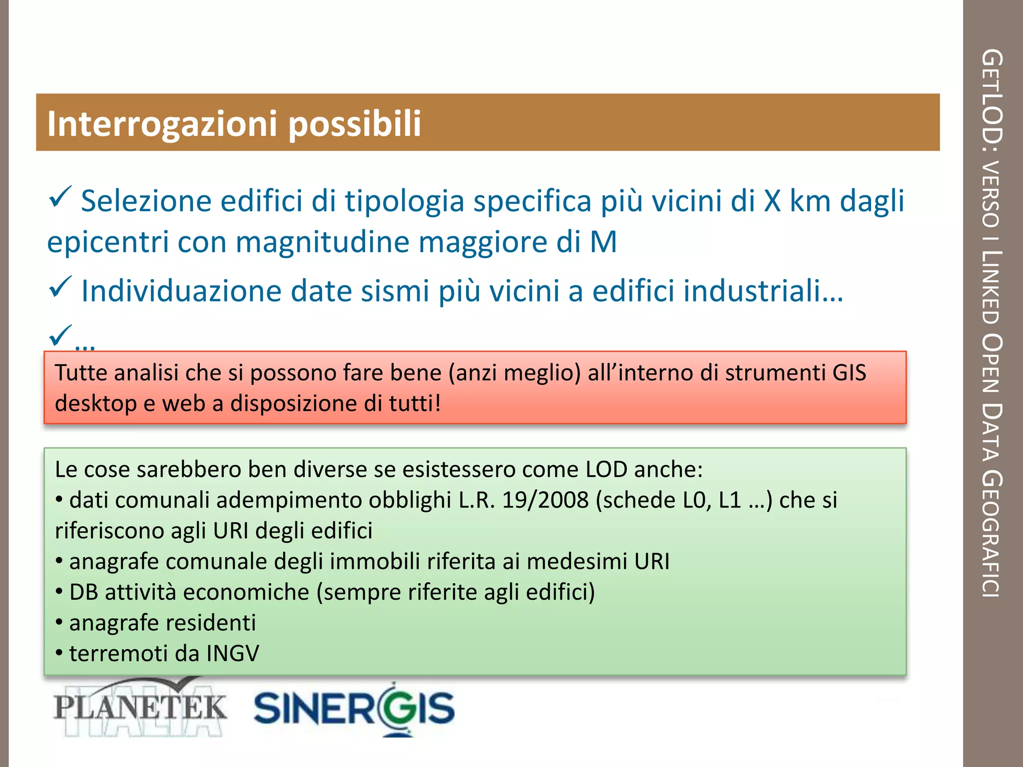 GETLOD: VERSO I LINKED OPEN DATA GEOGRAFICI
Interrogazioni possibili
 Selezione edifici di tipologia specifica più vicini di X km dagli
epicentri con magnitudine maggiore di M
 Individuazione date sismi più vicini a edifici industriali…
…
Tutte analisi che si possono fare bene (anzi meglio) all’interno di strumenti GIS
desktop e web a disposizione di tutti!

Le cose sarebbero ben diverse se esistessero come LOD anche:
• dati comunali adempimento obblighi L.R. 19/2008 (schede L0, L1 …) che si
riferiscono agli URI degli edifici
• anagrafe comunale degli immobili riferita ai medesimi URI
• DB attività economiche (sempre riferite agli edifici)
• anagrafe residenti
• terremoti da INGV
 