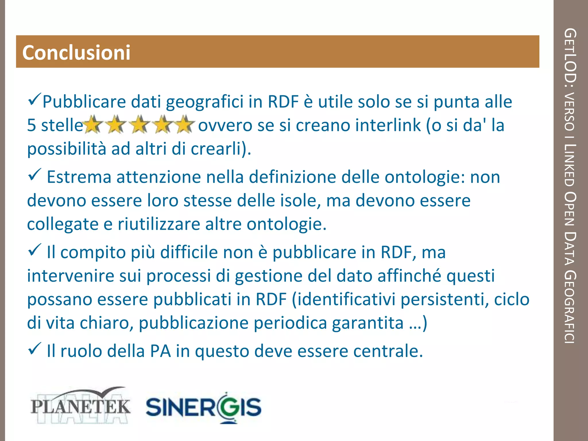 GETLOD: VERSO I LINKED OPEN DATA GEOGRAFICI
Conclusioni

Pubblicare dati geografici in RDF è utile solo se si punta alle
5 stelle                 ovvero se si creano interlink (o si da' la
possibilità ad altri di crearli).
 Estrema attenzione nella definizione delle ontologie: non
devono essere loro stesse delle isole, ma devono essere
collegate e riutilizzare altre ontologie.
 Il compito più difficile non è pubblicare in RDF, ma
intervenire sui processi di gestione del dato affinché questi
possano essere pubblicati in RDF (identificativi persistenti, ciclo
di vita chiaro, pubblicazione periodica garantita …)
 Il ruolo della PA in questo deve essere centrale.
 