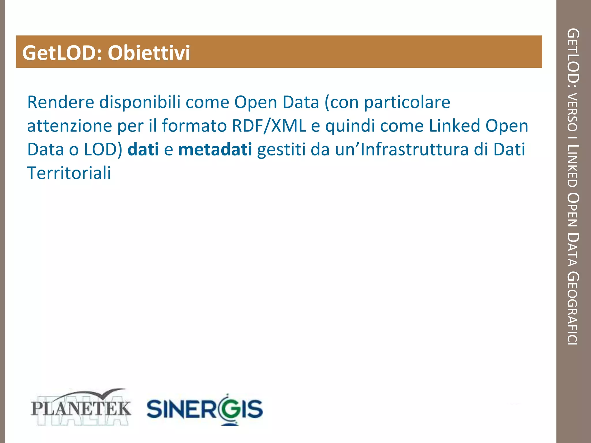 GETLOD: VERSO I LINKED OPEN DATA GEOGRAFICI
GetLOD: Obiettivi

Rendere disponibili come Open Data (con particolare
attenzione per il formato RDF/XML e quindi come Linked Open
Data o LOD) dati e metadati gestiti da un’Infrastruttura di Dati
Territoriali
 