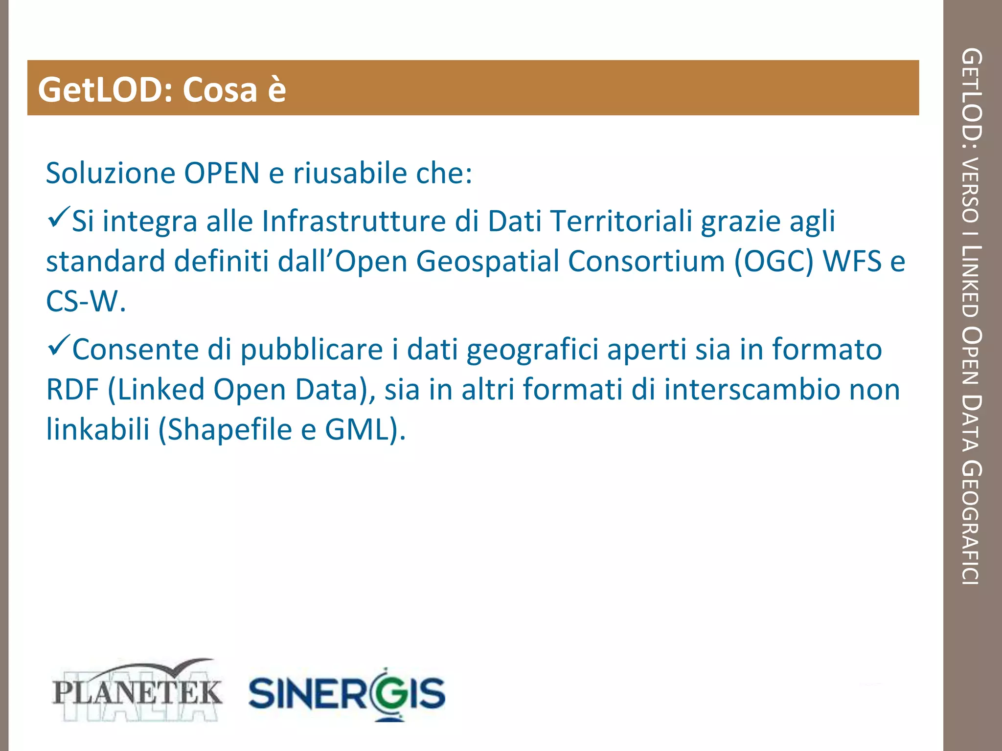 GETLOD: VERSO I LINKED OPEN DATA GEOGRAFICI
GetLOD: Cosa è

Soluzione OPEN e riusabile che:
Si integra alle Infrastrutture di Dati Territoriali grazie agli
standard definiti dall’Open Geospatial Consortium (OGC) WFS e
CS-W.
Consente di pubblicare i dati geografici aperti sia in formato
RDF (Linked Open Data), sia in altri formati di interscambio non
linkabili (Shapefile e GML).
 