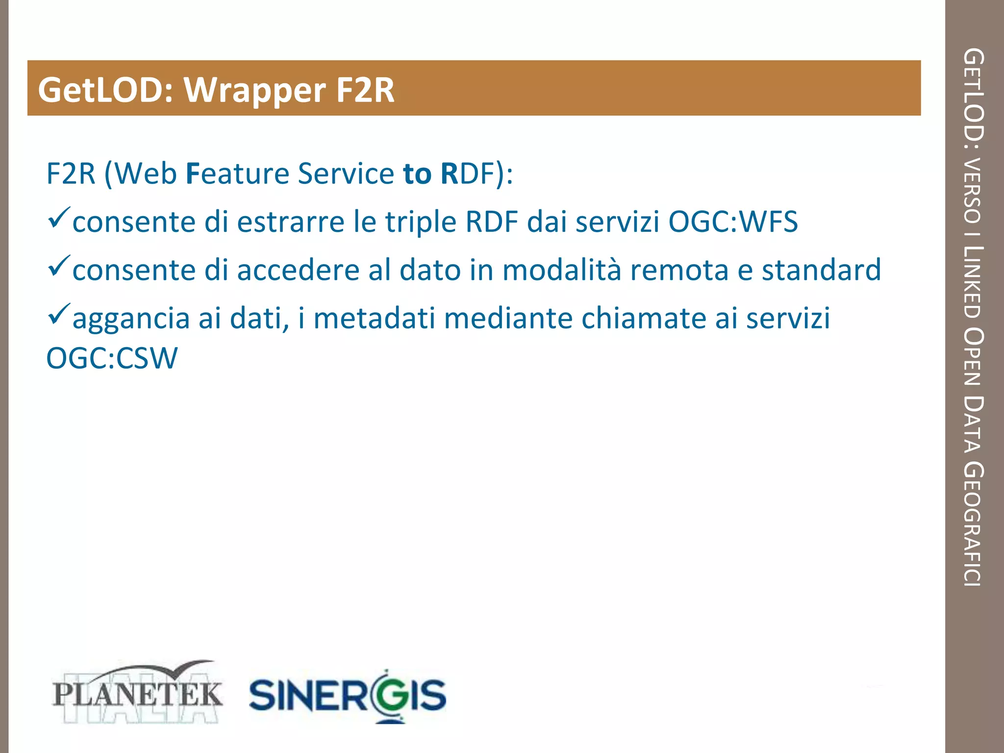 GETLOD: VERSO I LINKED OPEN DATA GEOGRAFICI
GetLOD: Wrapper F2R

F2R (Web Feature Service to RDF):
consente di estrarre le triple RDF dai servizi OGC:WFS
consente di accedere al dato in modalità remota e standard
aggancia ai dati, i metadati mediante chiamate ai servizi
OGC:CSW
 