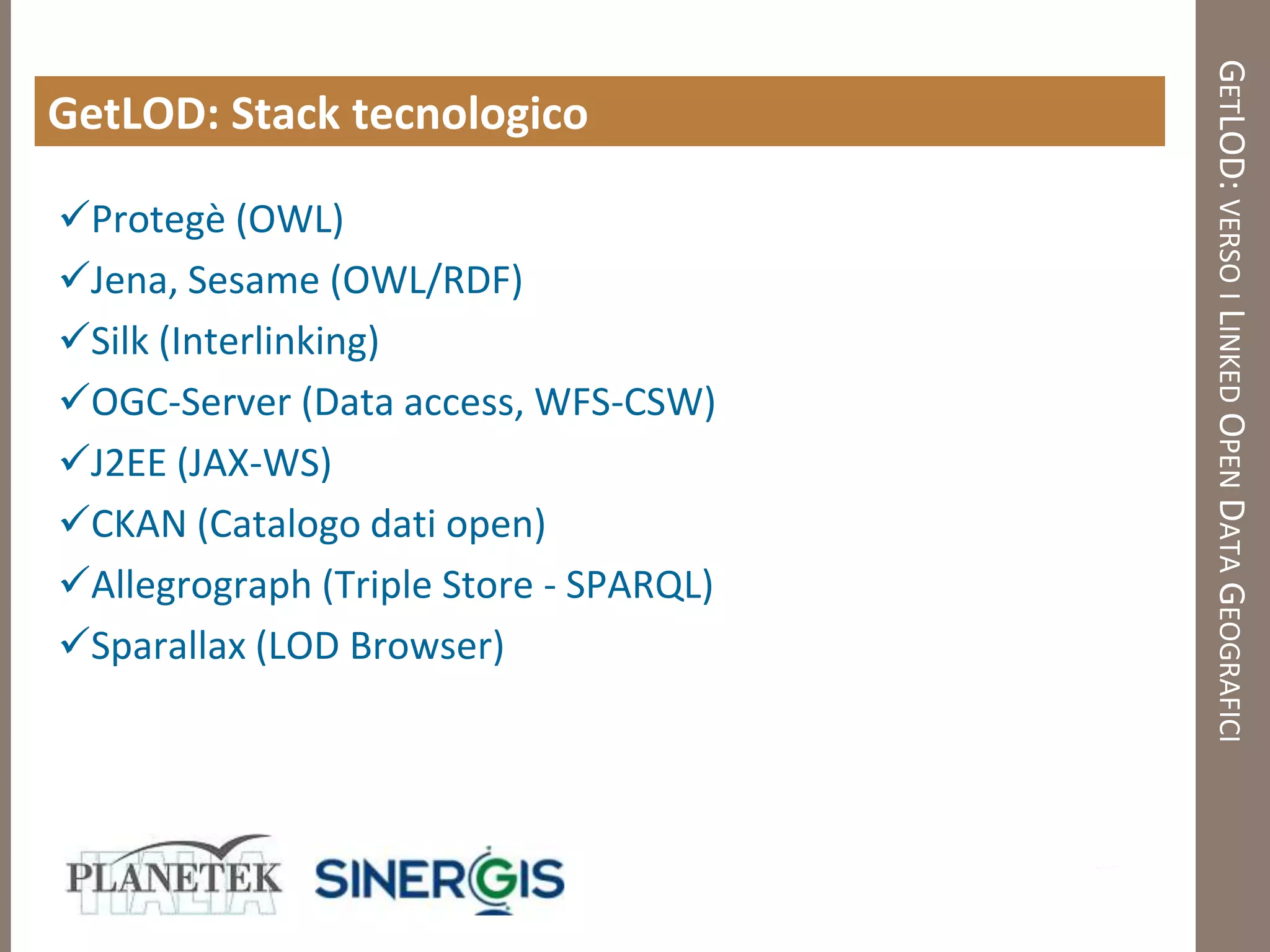GETLOD: VERSO I LINKED OPEN DATA GEOGRAFICI
GetLOD: Stack tecnologico

Protegè (OWL)
Jena, Sesame (OWL/RDF)
Silk (Interlinking)
OGC-Server (Data access, WFS-CSW)
J2EE (JAX-WS)
CKAN (Catalogo dati open)
Allegrograph (Triple Store - SPARQL)
Sparallax (LOD Browser)
 