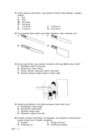 42. Antara makanan yang berikut, yang manakah termasuk dalam hidangan sepinggan 
lengkap? 
I Roti 
II Pizza 
III Mi goreng 
IV Nasi ayam 
A I, II dan III C I, III dan IV 
B I, II dan IV D II, III dan IV 
43. Yang manakah antara kutleri yang berikut digunakan untuk memotong roti? 
A 
C 
B 
D 
44. Antara yang berikut, yang manakah merupakan adab yang betul semasa makan? 
A Meletakkan napkin di atas meja 
B Berbual-bual semasa makan 
C Meniup makanan yang panas supaya cepat sejuk 
D Menyuap makanan dengan banyak ke dalam mulut 
45. Apakah yang dilakukan oleh budak perempuan dalam rajah di atas? 
A Membetulkan tempat duduk 
B Berbual-bual ketika duduk 
C Bersandar dengan tegak 
D Meletakkan napkin di atas riba 
46. Fernando membeli buah-buahan di kampungnya dan menjualnya kepada pegerai-pegerai 
10 | P a g e 
di pasar besar. Fernando merupakan... 
A Pengeluar C Peniaga pasar tani 
B Pemborong am D Pemborong pertanian 
 
