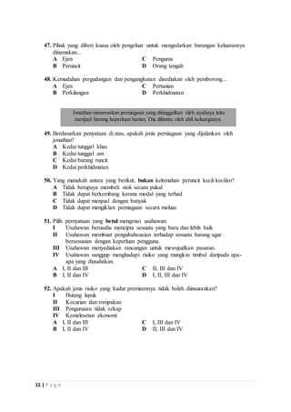 47. Pihak yang diberi kuasa oleh pengeluar untuk mengedarkan barangan keluarannya 
dinamakan... 
A Ejen C Pengurus 
B Peruncit D Orang tengah 
48. Kemudahan pergudangan dan pengangkutan disediakan oleh pemborong... 
A Ejen C Pertanian 
B Perkilangan D Perkhidmatan 
Jonathan meneruskan perniagaan yang ditinggalkan oleh ayahnya iaitu 
menjual barang keperluan harian. Dia dibantu oleh ahli keluarganya. 
49. Berdasarkan penyataan di atas, apakah jenis perniagaan yang dijalankan oleh 
jonathan? 
A Kedai tunggal khas 
B Kedai tunggal am 
C Kedai barang runcit 
D Kedai perkhidmatan 
50. Yang manakah antara yang berikut, bukan kelemahan peruncit kecil-kecilan? 
A Tidak berupaya membeli stok secara pukal 
B Tidak dapat berkembang kerana modal yang terhad 
C Tidak dapat menjual dengan banyak 
D Tidak dapat mengiklan perniagaan secara meluas 
51. Pilih pernyataan yang betul mengenai usahawan. 
I Usahawan berusaha mencipta sesuatu yang baru dan lebih baik 
II Usahawan membuat pengubahsuaian terhadap sesuatu barang agar 
11 | P a g e 
bersesuaian dengan keperluan pengguna. 
III Usahawan menyediakan rancangan untuk mewujudkan pasaran. 
IV Usahawan sanggup menghadapi risiko yang mungkin timbul daripada apa-apa 
yang diusahakan. 
A I, II dan III C II, III dan IV 
B I, II dan IV D I, II, III dan IV 
52. Apakah jenis risiko yang kadar premiumnya tidak boleh diinsurankan? 
I Hutang lapuk 
II Kecurian dan rompakan 
III Pengurusan tidak cekap 
IV Kemelesetan ekonomi 
A I, II dan III C I, III dan IV 
B I, II dan IV D II, III dan IV 
 