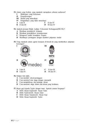53. Antara yang berikut, yang manakah merupakan cabaran usahawan? 
I Bimbingan yang berterusan 
II Penyelewengan 
III Modal yang mencukupi 
IV Pengetahuan yang tidak mencukupi 
A I dan II C II dan IV 
B II dan III D III dan IV 
54. Apakah peranan Majlis Latihan Vokasional Kebangsaan(MLVK)? 
A Membuat produktiviti keluaran 
B Membuat penyelidikan keusahawanan 
C Mengawal kualiti kemahiran Negara 
D Membiayai perniagaan dengan memberi pinjaman modal 
55. Yang manakah antara agensi kerajaan di bawah ini yang memberikan pinjaman 
kewangan? 
I 
III 
II 
IV 
A I dan II C II dan III 
B I dan IV D III dan IV 
56. Simpan kira ialah... 
A Cara memfail rekod perniagaan 
B Cara merekod urus niaga dengan sistematik 
C Cara mengimbang dan menutup akaun 
D Cara mencatat niaga dalam dua akaun yang berlainan. 
57. Bayar gaji kepada Taylor dengan tunai. Apakah catatan bergunya? 
A Debit Akaun Gaji;kredit Akaun Tunai 
B Debit Taylor;kredit Akaun Tunai 
C Debit Akaun Tunai;kredit Akaun Gaji 
D Debit Akaun Gaji;kredit Taylor 
12 | P a g e 
 