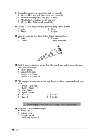 9. Apakah kegunaan tepung penyumbat pada kerja projek? 
A Membersihkan dan melicinkan tanda atau kesan calar 
B Menutup dan menyumbat liang pada ira kayu 
C Menghasilkan permukaan projek yang licin 
D Membersihkan bahan oksida pada keluli 
10. Lakaran 3D pada projek memberi gambaran yang berikut, kecuali... 
A Lebar C Berat 
B Tinggi D Panjang 
11. Liang kayu atau ira kayu dapat ditutup dengan menggunakan... 
A Lekar C Cat licau 
B Cat alas D Tepung menyumbat 
12. Rajah di atas menunjukkan sejenis skru. Alat apakah yang paling sesuai digunakan 
untuk menyekrukannya? 
A Playar gabung 
B Sepana boleh laras 
C Pemutar skru Philips 
D Pemutar skru kepala rata 
13. Pilih pasangan kemasan dan pelarut yang digunakan dalam proses reka bentuk yang 
betul. 
I Syelek – spirit metal 
II Lekar – thinner 
III Cat – thinner 
IV Syelek - thinner 
A I dan II C II dan III 
B I dan III D II dan IV 
14. Pernyataan di atas berkaitan dengan... 
A Jadual kerja 
B Lukisan kerja 
C Pengujian projek 
D Bahan yang digunakan 
3 | P a g e 
Pembinaan projek dapat diselesaikan mengikut masa yang ditetapkan 
 