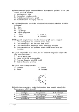15. Franky mendapati projek yang siap dibinanya tidak menepati spesifikasi lukisan kerja. 
Apakah yang perlu dilakukan? 
A Membuat projek baru 
B Menjalankan pengujian semula 
C Melakukan pengubahsuaian projek 
D Menukarkan tema projek yang sedia ada 
16. Yang menakah antara yang berikut merupakan kos bahan untuk membuat rak hiasan 
serba guna? 
I Kayu 
II Bil air 
III Gaji pekerja 
IV Tepung penyumbat 
A I dan II C II dan III 
B I dan IV D III dan IV 
17. Mengapakah pengubahsuaian dilakukan terhadap projek selepas pengujian? 
A Untuk meningkatkan nilai komersial sesuatu projek 
B Untuk mengurangkan kos beli bahan untuk projek 
C Untuk membolehkan penggunaan sumber bahan yang berlebihan 
D Untuk menambahkan kos pembinaan sesuatu projek dengan harga yang 
4 | P a g e 
berpatutan 
18. Apakah yang mungkin akan berlaku jika diod pemancar cahaya diuji dengan voltan 
yang lebih daripada 9V? 
A Diod ini akan terbakar 
B Isyarat cahaya lebih terang dan jelas 
C Arus yang digunakan akan lebih rendah 
D Diod ini akan tahan lebih lama 
19. Apakah nama lain bagi kapasitor? 
A Pemungut C Pemuat 
B Tapak D Pemancar 
20. Rajah di atas menunjukkan symbol bagi transistor. Yang manakah antara berikut 
benar mengenai kaki X, Y dan Z? 
X Y Z 
A Kaki tapak Kaki pemancar Kaki pemungut 
B Kaki pemancar Kaki tapak pemungut Kaki 
C Kaki tapak Kaki pemungut Kaki pemancar 
D Kaki pemancar Kaki pemungut Kaki tapak 
 