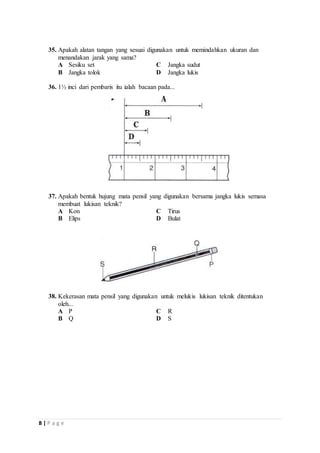 35. Apakah alatan tangan yang sesuai digunakan untuk memindahkan ukuran dan 
menandakan jarak yang sama? 
A Sesiku set C Jangka sudut 
B Jangka tolok D Jangka lukis 
36. 1½ inci dari pembaris itu ialah bacaan pada... 
37. Apakah bentuk hujung mata pensil yang digunakan bersama jangka lukis semasa 
membuat lukisan teknik? 
A Kon C Tirus 
B Elips D Bulat 
38. Kekerasan mata pensil yang digunakan untuk melukis lukisan teknik ditentukan 
oleh... 
A P C R 
B Q D S 
8 | P a g e 
 