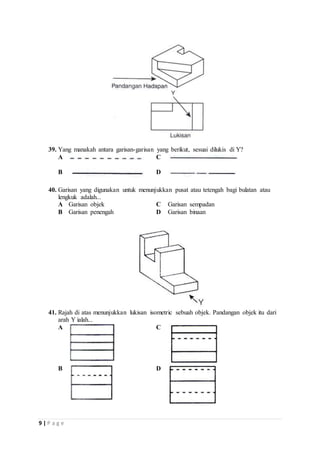 39. Yang manakah antara garisan-garisan yang berikut, sesuai dilukis di Y? 
A 
C 
B 
D 
40. Garisan yang digunakan untuk menunjukkan pusat atau tetengah bagi bulatan atau 
lengkuk adalah... 
A Garisan objek C Garisan sempadan 
B Garisan penengah D Garisan binaan 
41. Rajah di atas menunjukkan lukisan isometric sebuah objek. Pandangan objek itu dari 
arah Y ialah... 
A 
C 
B 
D 
9 | P a g e 
 