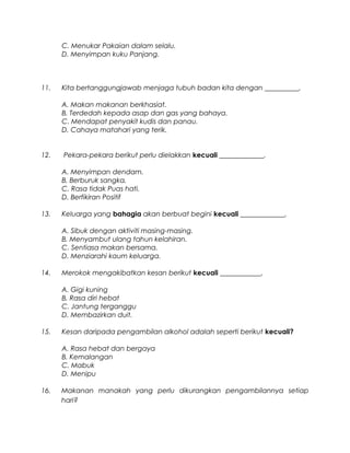 C. Menukar Pakaian dalam selalu.
D. Menyimpan kuku Panjang.
11. Kita bertanggungjawab menjaga tubuh badan kita dengan __________.
A. Makan makanan berkhasiat.
B. Terdedah kepada asap dan gas yang bahaya.
C. Mendapat penyakit kudis dan panau.
D. Cahaya matahari yang terik.
12. Pekara-pekara berikut perlu dielakkan kecuali _____________.
A. Menyimpan dendam.
B. Berburuk sangka.
C. Rasa tidak Puas hati.
D. Berfikiran Positif
13. Keluarga yang bahagia akan berbuat begini kecuali _____________.
A. Sibuk dengan aktiviti masing-masing.
B. Menyambut ulang tahun kelahiran.
C. Sentiasa makan bersama.
D. Menziarahi kaum keluarga.
14. Merokok mengakibatkan kesan berikut kecuali ____________.
A. Gigi kuning
B. Rasa diri hebat
C. Jantung terganggu
D. Membazirkan duit.
15. Kesan daripada pengambilan alkohol adalah seperti berikut kecuali?
A. Rasa hebat dan bergaya
B. Kemalangan
C. Mabuk
D. Menipu
16. Makanan manakah yang perlu dikurangkan pengambilannya setiap
hari?
 