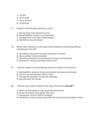 A. Ais krim
B. Buah betik
C. Sayur bayam
D. Mi goreng
17. Progrom Hari Keluarga bertujuan untuk?
A. Membuang masa bersama-sama.
B. Menghabiskan tenaga untuk beriadah.
C. Mengeratkan hubungan kekeluargaan.
D. Membina rasa persaingan.
18. Berikut ialah kebaikan sumbangan derma kepada orang yang ditimpa
kemalangan kecuali?
A. Mendalami perasaan orang yang ditimpa musibah.
B. Menyusahkan hidup orang lain.
C. Membina perasaan simpati kepada mangsa kemalangan.
D. Membantu orang yang dalam kesusahan.
19. Jika kita melihat satu kemalangan jalanraya terjadi, kita perlulah;
A. Memberitahu kepada orang yang boleh memberi pertolongan.
B. Lari dari tempat kejadian kerana takut.
C. Mengambil gambar mangsa kemalangan.
D. Mendiamkan diri sahaja.
20. Perkara yang berikut adalah tidak wajar kita lakukan kecuali ?
A. Tidak menaiki kereta orang yang tidak kita kenali.
B. Duduk di tempat yang gelap dan sunyi.
C. Menghafal nombor telefon ibubapa.
D. Menjemput masuk orang yang tidak kita kenali semasa ibubapa tiada.
 