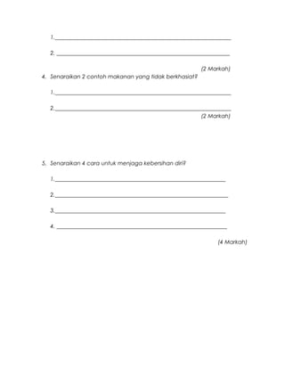 1._______________________________________________________________
2. ______________________________________________________________
(2 Markah)
4. Senaraikan 2 contoh makanan yang tidak berkhasiat?
1._______________________________________________________________
2._______________________________________________________________
(2 Markah)
5. Senaraikan 4 cara untuk menjaga kebersihan diri?
1._____________________________________________________________
2.______________________________________________________________
3._____________________________________________________________
4. _____________________________________________________________
(4 Markah)
 