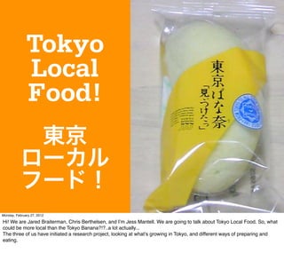 Tokyo
              Local
              Food!
            東京
           ローカル
           フード！
Monday, February 27, 2012

Hi! We are Jared Braiterman, Chris Berthelsen, and Iʼm Jess Mantell. We are going to talk about Tokyo Local Food. So, what
could be more local than the Tokyo Banana?!?..a lot actually...
The three of us have initiated a research project, looking at whatʼs growing in Tokyo, and different ways of preparing and
eating.
 