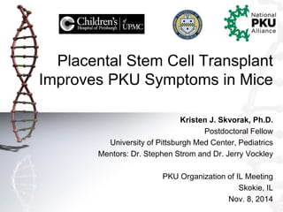 Placental Stem Cell Transplant 
Improves PKU Symptoms in Mice 
Kristen J. Skvorak, Ph.D. 
Postdoctoral Fellow 
University of Pittsburgh Med Center, Pediatrics 
Mentors: Dr. Stephen Strom and Dr. Jerry Vockley 
PKU Organization of IL Meeting 
Skokie, IL 
Nov. 8, 2014 
 