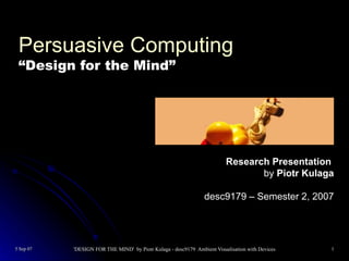 Persuasive Computing
 “Design for the Mind”




                                                                         Research Presentation
                                                                                by Piotr Kulaga

                                                                desc9179 – Semester 2, 2007




5 Sep 07   'DESIGN FOR THE MIND' by Piotr Kulaga - desc9179 Ambient Visualisation with Devices   1
 