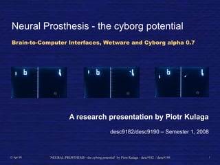 Neural Prosthesis - the cyborg potential
 Brain-to-Computer Interfaces, Wetware and Cyborg alpha 0.7




                         A research presentation by Piotr Kulaga
                                                     desc9182/desc9190 – Semester 1, 2008



15 Apr 08    'NEURAL PROSTHESIS - the cyborg potential' by Piotr Kulaga - desc9182 / desc9190   1
 