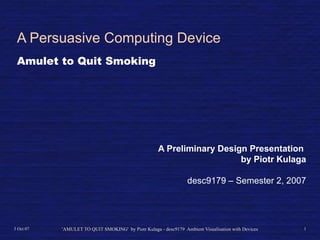 A Persuasive Computing Device
 Amulet to Quit Smoking




                                                     A Preliminary Design Presentation
                                                                        by Piotr Kulaga

                                                                 desc9179 – Semester 2, 2007




3 Oct 07   'AMULET TO QUIT SMOKING' by Piotr Kulaga - desc9179 Ambient Visualisation with Devices   1
 