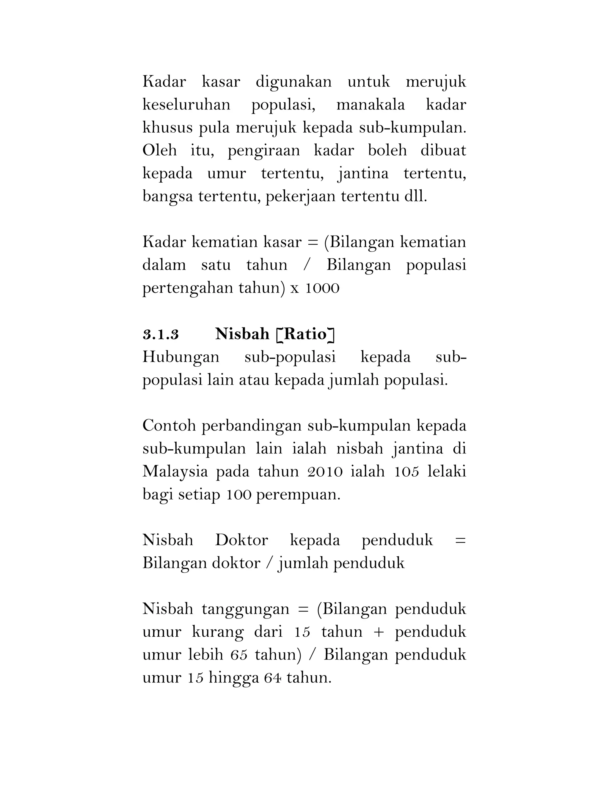 Kadar kasar digunakan untuk merujuk
keseluruhan populasi, manakala kadar
khusus pula merujuk kepada sub-kumpulan.
Oleh itu, pengiraan kadar boleh dibuat
kepada umur tertentu, jantina tertentu,
bangsa tertentu, pekerjaan tertentu dll.
Kadar kematian kasar = (Bilangan kematian
dalam satu tahun / Bilangan populasi
pertengahan tahun) x 1000
3.1.3 Nisbah [Ratio]
Hubungan sub-populasi kepada sub-
populasi lain atau kepada jumlah populasi.
Contoh perbandingan sub-kumpulan kepada
sub-kumpulan lain ialah nisbah jantina di
Malaysia pada tahun 2010 ialah 105 lelaki
bagi setiap 100 perempuan.
Nisbah Doktor kepada penduduk =
Bilangan doktor / jumlah penduduk
Nisbah tanggungan = (Bilangan penduduk
umur kurang dari 15 tahun + penduduk
umur lebih 65 tahun) / Bilangan penduduk
umur 15 hingga 64 tahun.
 