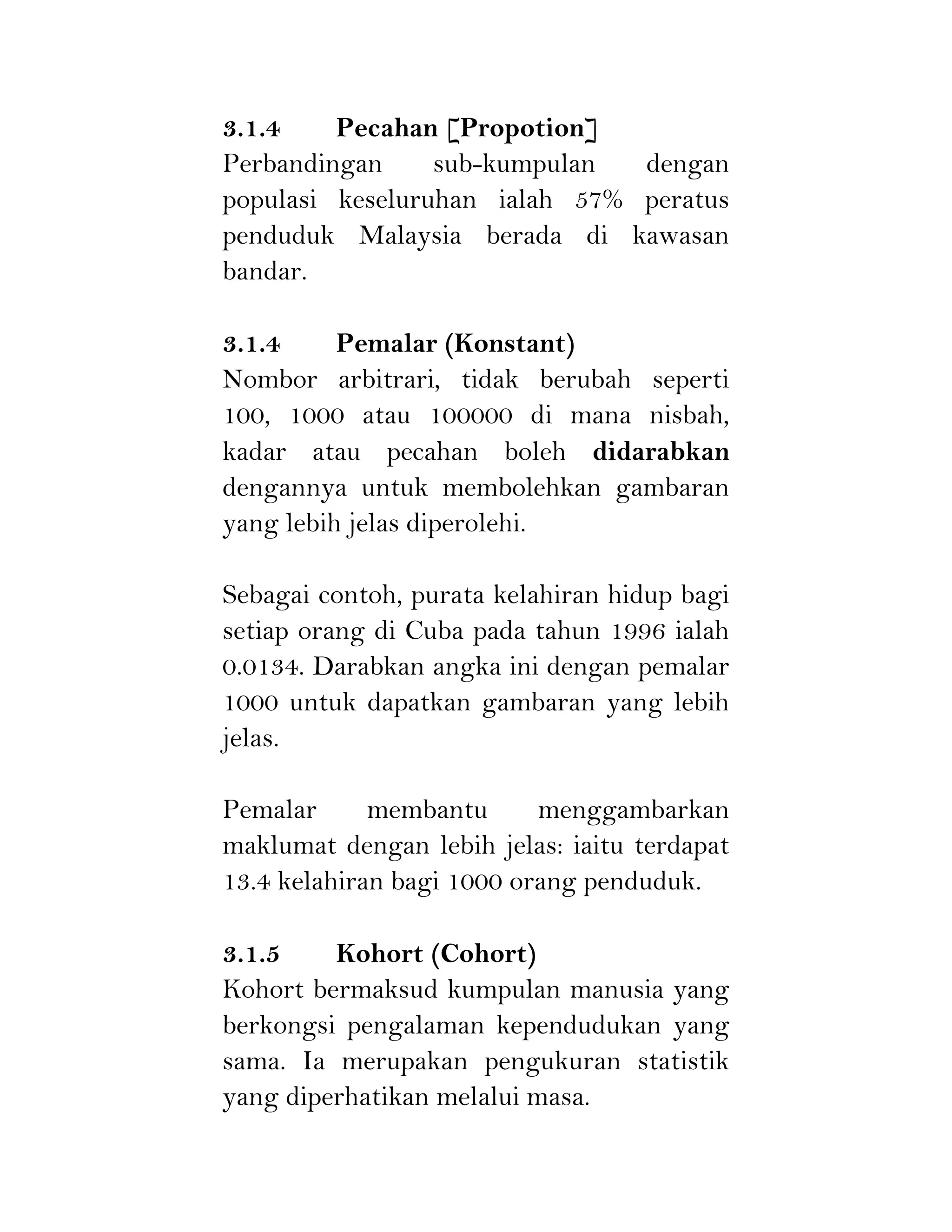 3.1.4 Pecahan [Propotion]
Perbandingan sub-kumpulan dengan
populasi keseluruhan ialah 57% peratus
penduduk Malaysia berada di kawasan
bandar.
3.1.4 Pemalar (Konstant)
Nombor arbitrari, tidak berubah seperti
100, 1000 atau 100000 di mana nisbah,
kadar atau pecahan boleh didarabkan
dengannya untuk membolehkan gambaran
yang lebih jelas diperolehi.
Sebagai contoh, purata kelahiran hidup bagi
setiap orang di Cuba pada tahun 1996 ialah
0.0134. Darabkan angka ini dengan pemalar
1000 untuk dapatkan gambaran yang lebih
jelas.
Pemalar membantu menggambarkan
maklumat dengan lebih jelas: iaitu terdapat
13.4 kelahiran bagi 1000 orang penduduk.
3.1.5 Kohort (Cohort)
Kohort bermaksud kumpulan manusia yang
berkongsi pengalaman kependudukan yang
sama. Ia merupakan pengukuran statistik
yang diperhatikan melalui masa.
 