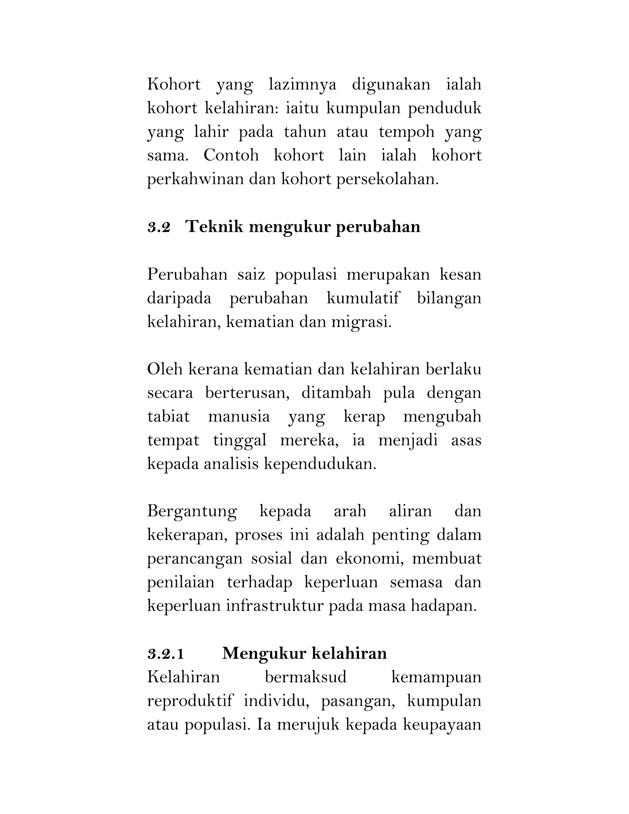 Kohort yang lazimnya digunakan ialah
kohort kelahiran: iaitu kumpulan penduduk
yang lahir pada tahun atau tempoh yang
sama. Contoh kohort lain ialah kohort
perkahwinan dan kohort persekolahan.
3.2 Teknik mengukur perubahan
Perubahan saiz populasi merupakan kesan
daripada perubahan kumulatif bilangan
kelahiran, kematian dan migrasi.
Oleh kerana kematian dan kelahiran berlaku
secara berterusan, ditambah pula dengan
tabiat manusia yang kerap mengubah
tempat tinggal mereka, ia menjadi asas
kepada analisis kependudukan.
Bergantung kepada arah aliran dan
kekerapan, proses ini adalah penting dalam
perancangan sosial dan ekonomi, membuat
penilaian terhadap keperluan semasa dan
keperluan infrastruktur pada masa hadapan.
3.2.1 Mengukur kelahiran
Kelahiran bermaksud kemampuan
reproduktif individu, pasangan, kumpulan
atau populasi. Ia merujuk kepada keupayaan
 