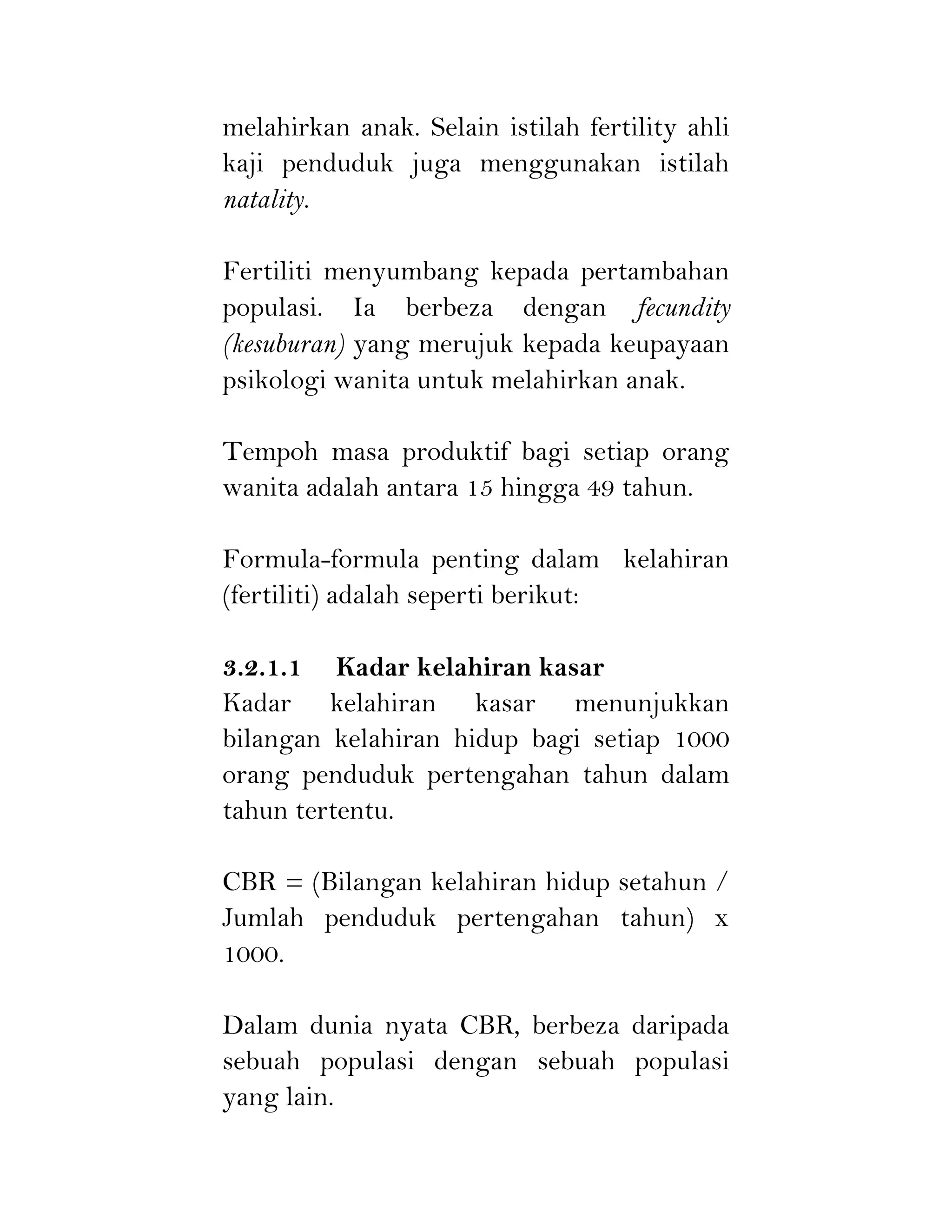 melahirkan anak. Selain istilah fertility ahli
kaji penduduk juga menggunakan istilah
natality.
Fertiliti menyumbang kepada pertambahan
populasi. Ia berbeza dengan fecundity
(kesuburan) yang merujuk kepada keupayaan
psikologi wanita untuk melahirkan anak.
Tempoh masa produktif bagi setiap orang
wanita adalah antara 15 hingga 49 tahun.
Formula-formula penting dalam kelahiran
(fertiliti) adalah seperti berikut:
3.2.1.1 Kadar kelahiran kasar
Kadar kelahiran kasar menunjukkan
bilangan kelahiran hidup bagi setiap 1000
orang penduduk pertengahan tahun dalam
tahun tertentu.
CBR = (Bilangan kelahiran hidup setahun /
Jumlah penduduk pertengahan tahun) x
1000.
Dalam dunia nyata CBR, berbeza daripada
sebuah populasi dengan sebuah populasi
yang lain.
 