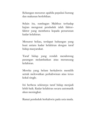 Kekangan menurun apabila populasi kurang
dan makanan berlebihan.
Selain itu, sumbagan Malthus terhadap
kajian mengenai penduduk ialah faktor-
faktor yang membawa kepada penurunan
kadar kelahiran.
Menurut beliau, terdapat hubungan yang
kuat antara kadar kelahiran dengan taraf
hidup masyarakat.
Taraf hidup yang rendah mendorong
pasangan melambatkan atau merancang
kelahiran.
Mereka yang belum berkahwin memilih
untuk melewatkan perkahwinan atau terus
kekal single.
Ini berbeza sekiranya taraf hidup menjadi
lebih baik. Kadar kelahiran secara automatik
akan meningkat.
Ramai penduduk berkahwin pada usia muda.
 