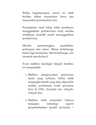 Walau bagaimanapun, situasi ini tidak
berlaku dalam masyarakat barat dan
masyarakat perindustrian lain.
Peningkatan taraf hidup tidak membantu
menggalakkan perkahwinan awal, mereka
sebaliknya memilih untuk menangguhkan
perkahwinan.
Mereka mementingkan pendidikan,
perkerjaan dan status. Minat berkeluarga
bukan lagi keutamaan. Jika berkeluarga, saiz
isirumah mereka kecil.
Teori malthus mendapat banyak kritikan,
ini termasuklah:
1. Malthus mengesyorkan penawaran
tanah yang terbatas, beliau tidak
menjangka faedah yang akan diperolehi
melalui pembukaan tanah pertanian
baru di USA, Australia dan wilayah-
wilayah lain.
2. Malthus tidak menyedari bahawa
kemajuan teknologi seperti
penambahbaikan kaedah pertanian –
 