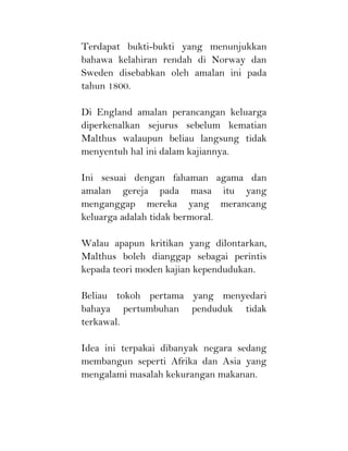 Terdapat bukti-bukti yang menunjukkan
bahawa kelahiran rendah di Norway dan
Sweden disebabkan oleh amalan ini pada
tahun 1800.
Di England amalan perancangan keluarga
diperkenalkan sejurus sebelum kematian
Malthus walaupun beliau langsung tidak
menyentuh hal ini dalam kajiannya.
Ini sesuai dengan fahaman agama dan
amalan gereja pada masa itu yang
menganggap mereka yang merancang
keluarga adalah tidak bermoral.
Walau apapun kritikan yang dilontarkan,
Malthus boleh dianggap sebagai perintis
kepada teori moden kajian kependudukan.
Beliau tokoh pertama yang menyedari
bahaya pertumbuhan penduduk tidak
terkawal.
Idea ini terpakai dibanyak negara sedang
membangun seperti Afrika dan Asia yang
mengalami masalah kekurangan makanan.
 