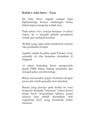 Kuliah 8 John Snow - Taun
Dr John Snow digelar sebagai bapa
Epidemiologi kerana sumbangan beliau
dalam kajian mengenai wabak taun.
Pada tahun 1831, semasa berumur 18 tahun
(tahun ke 4 menjadi pelatih perubatan)
wabak taun melanda London
Wabak yang sama telah membunuh ratusan
ribu penduduk Eropah
Apabila wabak berakhir pada Febuari 1832,
sejumlah 50 ribu kematian dicatatkan di
England
16 tahun kemudian Snow memperoleh
ijazah PHD dalam bidang perubatan dan
menjadi pakar anesthesiologi.
Beliau meneruskan kajian berkaitan dengan
punca dan sebab penyakit taun merebak.
Ramai yang percaya pada ketika itu taun
berpunca daripada "miasmas" (udara kotor)
tetapi Snow berpendapat bahawa punca
sebenar taun adalah disebabkan oleh
organisma kecil yang memasuki badan
manusia.
 