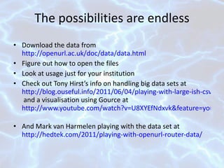 The possibilities are endless Download the data from  http://openurl.ac.uk/doc/data/data.html Figure out how to open the files Look at usage just for your institution Check out Tony Hirst’s info on handling big data sets at  http://blog.ouseful.info/2011/06/04/playing-with-large-ish-csv-files-and-using-them-as-a-database-edina-openurl-logs/  and a visualisation using Gource at  http://www.youtube.com/watch?v=U8XYEfNdxvk&feature=youtu.be   And Mark van Harmelen playing with the data set at  http://hedtek.com/2011/playing-with-openurl-router-data/   