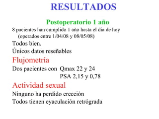 RESULTADOS Postoperatorio 1 año   8 pacientes han cumplido 1 año hasta el dia de hoy (operados entre 1/04/08 y 08/05/08)  Todos bien.  Únicos datos reseñables Flujometría Dos pacientes con Qmax 22 y 24 PSA 2,15 y 0,78 Actividad sexual Ninguno ha perdido erección Todos tienen eyaculación retrógrada 