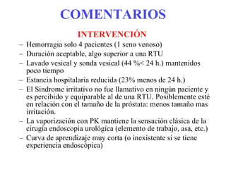 COMENTARIOS INTERVENCIÓN Hemorragia solo 4 pacientes (1 seno venoso) Duración aceptable, algo superior a una RTU Lavado vesical y sonda vesical (44 %< 24 h.) mantenidos poco tiempo Estancia hospitalaria reducida (23% menos de 24 h.) El Sindrome irritativo no fue llamativo en ningún paciente y es percibido y equiparable al de una RTU. Posiblemente esté en relación con el tamaño de la próstata: menos tamaño mas irritación. La vaporización con PK mantiene la sensación clásica de la cirugía endoscopia urológica (elemento de trabajo, asa, etc.) Curva de aprendizaje muy corta (o inexistente si se tiene experiencia endoscópica) 