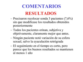 COMENTARIOS RESULTADOS Precisaron recolocar sonda 3 pacientes (7,6%) sin que modificase los resultados obtenidos posteriormente Todos los pacientes orinan, subjetiva y objetivamente, claramente mejor que antes. Ningún paciente notó variación de su esfera sexual, salvo la eyaculación retrógrada El seguimiento en el tiempo es corto, pero parece que los buenos resultados se mantienen al menos 1 año 