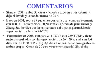 COMENTARIOS Strup en 2001, sobre 30 casos encuentra excelente hemostasia y deja el lavado y la sonda menos de 24 h. Bazo en 2001, sobre 25 pacientes comenta que, comparativamente con la RTUP convencional: 0,58 mm vs 1,6 mm de penetración y Zheng Sao-bo dice que la temperatura del bipolar plasmakinetic vaporización es de solo 40-70ºC Hammadeh en 2003, compara 244 TUVP con 259 TURP y tiene mejores resultados con la vaporización: catéter 30 h. y alta en 1,4 días frente a la TURP 61h. y 3,4 días. Los resultados son iguales en ambos grupos: Qmax de 20 cc/s y reoperaciones del 2% al año 