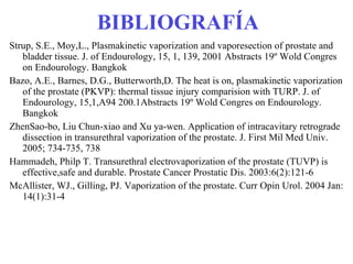 BIBLIOGRAFÍA Strup, S.E., Moy,L., Plasmakinetic vaporization and vaporesection of prostate and bladder tissue. J. of Endourology, 15, 1, 139, 2001 Abstracts 19º Wold Congres on Endourology. Bangkok Bazo, A.E., Barnes, D.G., Butterworth,D. The heat is on, plasmakinetic vaporization of the prostate (PKVP): thermal tissue injury comparision with TURP. J. of Endourology, 15,1,A94 200.1Abstracts 19º Wold Congres on Endourology. Bangkok ZhenSao-bo, Liu Chun-xiao and Xu ya-wen. Application of intracavitary retrograde dissection in transurethral vaporization of the prostate. J. First Mil Med Univ. 2005; 734-735, 738 Hammadeh, Philp T. Transurethral electrovaporization of the prostate (TUVP) is effective,safe and durable. Prostate Cancer Prostatic Dis. 2003:6(2):121-6 McAllister, WJ., Gilling, PJ. Vaporization of the prostate. Curr Opin Urol. 2004 Jan: 14(1):31-4 