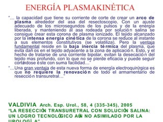 ENERGÍA PLASMAKINÉTICA “…  la capacidad que tiene su corriente de corte de crear un  arco de plasma  alrededor del asa del resectoscopio. Con un ajuste adecuado de los microsegundos de los pulsos y de la energía liberada, y manteniendo al asa rodeada por solución salina se consigue crear esta corona de plasma ionizado. El tejido alcanzado por la  intensa energía cinética  de la corona se reduce al instante a sus elementos constitutivos (se volatiliza). Pero la  ventaja fundamental  reside en la  baja inercia térmica  del plasma, que evita daños en el tejido adyacente a la zona de aplicación. Esto, y el hecho de tratarse de una corriente bipolar, evitan la desecación del tejido mas profundo, con lo que no se pierde eficacia y puede seguir cortándose éste con suma facilidad…” “… Una  gran ventaja  de esta nueva forma de energía electroquirúrgica es que  no requiere la renovación  de todo el armamentario de resección transuretral…”  VALDIVIA   Arch. Esp. Urol., 58, 4 (335-345), 2005  “ LA RESECCIÓN TRANSURETRAL CON SOLUCIÓN SALINA: UN LOGRO TECNOLÓGICO AÚN NO ASIMILADO POR LA UROLOGÍA” 