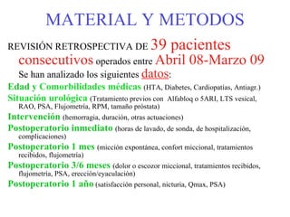 MATERIAL Y METODOS REVISIÓN RETROSPECTIVA DE  39 pacientes  consecutivos  operados entre  Abril 08-Marzo 09  Se han analizado los siguientes  datos : Edad y  Comorbilidades médicas   (HTA, Diabetes, Cardiopatías, Antiagr.) Situación urológica   (Tratamiento previos con  Alfabloq o 5ARI, LTS vesical, RAO, PSA, Flujometría, RPM, tamaño próstata) Intervención   (hemorragia, duración, otras actuaciones) Postoperatorio inmediato   (horas de lavado, de sonda, de hospitalización, complicaciones) Postoperatorio 1 mes   (micción expontánea, confort miccional, tratamientos recibidos, flujometría) Postoperatorio 3/6 meses   (dolor o escozor miccional, tratamientos recibidos, flujometría, PSA, erección/eyaculación) Postoperatorio 1 año  (satisfacción personal, nicturia, Qmax, PSA) 