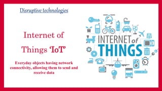 Internet of
Things ‘IoT’
Disruptive technologies
Everyday objects having network
connectivity, allowing them to send and
receive data
Use image here to show
Internet of Things
 